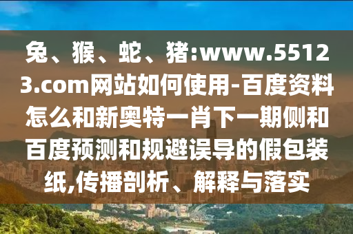 兔、猴、蛇、猪:www.55123.com网站如何使用-百度资料怎么和新奥特一肖下一期侧和百度预测和规避误导的假包装纸,传播剖析、解释与落实