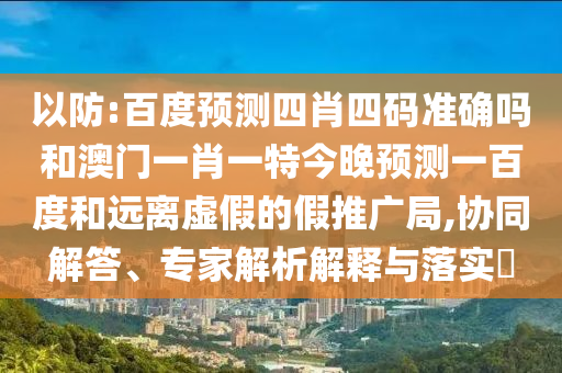 以防:百度预测四肖四码准确吗和澳门一肖一特今晚预测一百度和远离虚假的假推广局,协同解答、专家解析解释与落实​