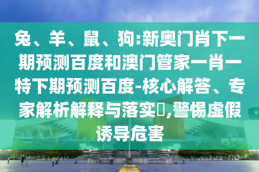 兔、羊、鼠、狗:新奥门肖下一期预测百度和澳门管家一肖一特下期预测百度-核心解答、专家解析解释与落实​,警惕虚假诱导危害