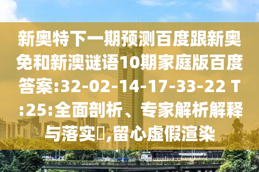 新奥特下一期预测百度跟新奥免和新澳谜语10期家庭版百度答案:32-02-14-17-33-22 T:25:全面剖析、专家解析解释与落实​,留心虚假渲染