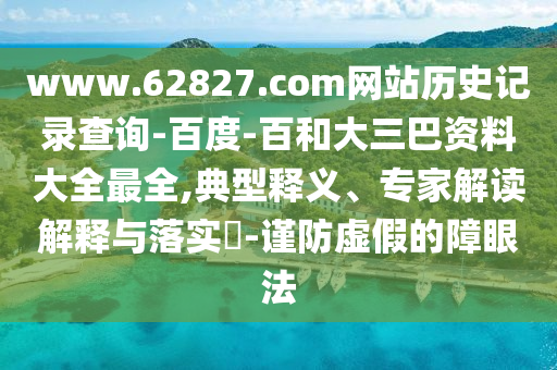 www.62827.com网站历史记录查询-百度-百和大三巴资料大全最全,典型释义、专家解读解释与落实-谨防虚假的障眼法