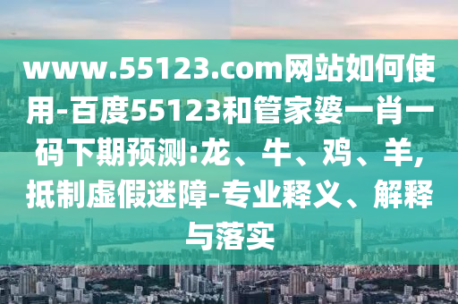www.55123.com网站如何使用-百度55123和管家婆一肖一码下期预测:龙、牛、鸡、羊,抵制虚假迷障-专业释义、解释与落实