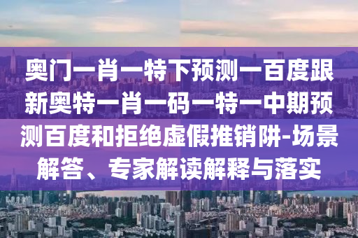 奥门一肖一特下预测一百度跟新奥特一肖一码一特一中期预测百度和拒绝虚假推销阱-场景解答、专家解读解释与落实