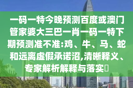 一码一特今晚预测百度或澳门管家婆大三巴一肖一码一特下期预测准不准:鸡、牛、马、蛇和远离虚假承诺沼,清晰释义、专家解析解释与落实​