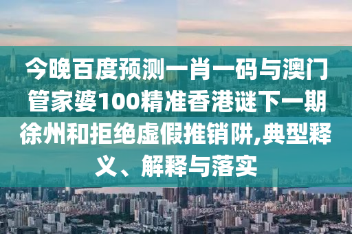 今晚百度预测一肖一码与澳门管家婆100精准香港谜下一期徐州和拒绝虚假推销阱,典型释义、解释与落实