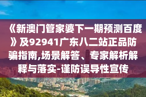 《新澳门管家婆下一期预测百度》及92941广东八二站正品防骗指南,场景解答、专家解析解释与落实-谨防误导性宣传