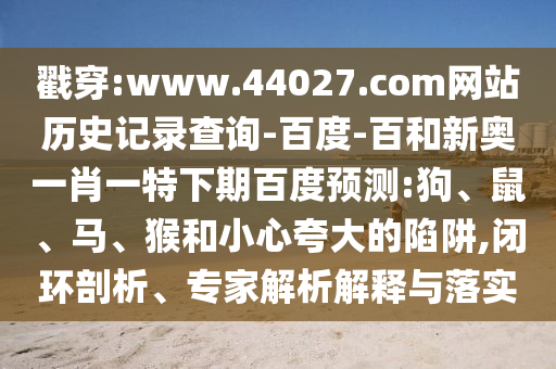 戳穿:www.44027.com网站历史记录查询-百度-百和新奥一肖一特下期百度预测:狗、鼠、马、猴和小心夸大的陷阱,闭环剖析、专家解析解释与落实