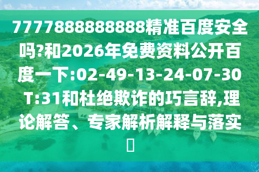 7777888888888精准百度安全吗?和2026年免费资料公开百度一下:02-49-13-24-07-30 T:31和杜绝欺诈的巧言辞,理论解答、专家解析解释与落实​