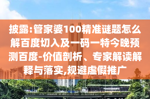 披露:管家婆100精准谜题怎么解百度切入及一码一特今晚预测百度-价值剖析、专家解读解释与落实,规避虚假推广