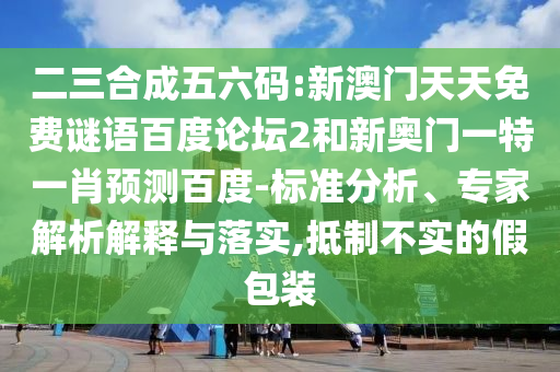 二三合成五六码:新澳门天天免费谜语百度论坛2和新奥门一特一肖预测百度-标准分析、专家解析解释与落实,抵制不实的假包装