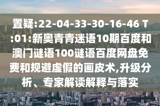 置疑:22-04-33-30-16-46 T:01:新奥青青迷语10期百度和澳门谜语100谜语百度网盘免费和规避虚假的画皮术,升级分析、专家解读解释与落实