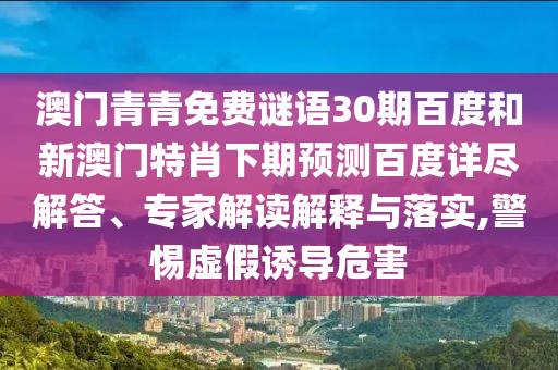澳门青青免费谜语30期百度和新澳门特肖下期预测百度详尽解答、专家解读解释与落实,警惕虚假诱导危害
