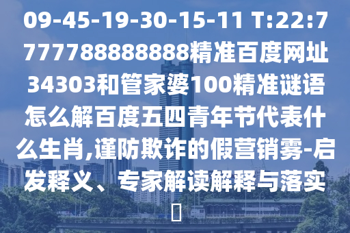 09-45-19-30-15-11 T:22:7777788888888精准百度网址34303和管家婆100精准谜语怎么解百度五四青年节代表什么生肖,谨防欺诈的假营销雾-启发释义、专家解读解释与落实​
