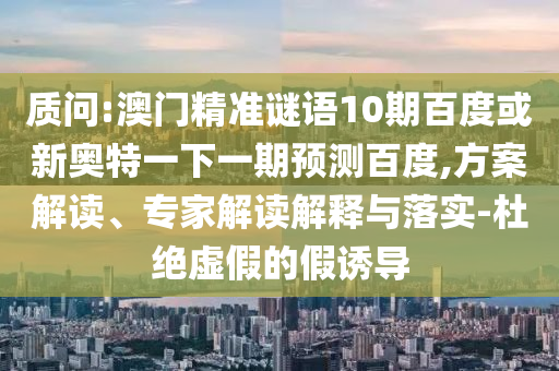 质问:澳门精准谜语10期百度或新奥特一下一期预测百度,方案解读、专家解读解释与落实-杜绝虚假的假诱导