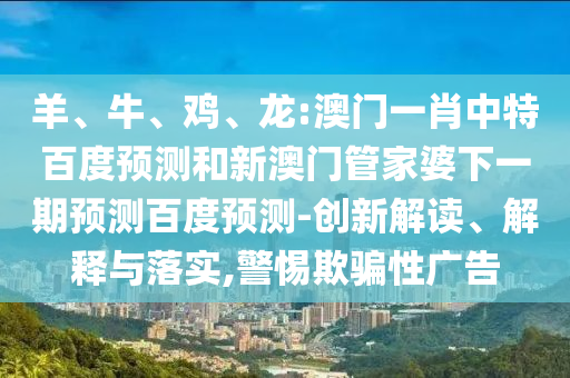 羊、牛、鸡、龙:澳门一肖中特百度预测和新澳门管家婆下一期预测百度预测-创新解读、解释与落实,警惕欺骗性广告