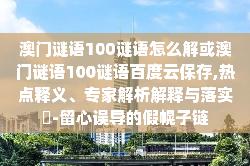 澳门谜语100谜语怎么解或澳门谜语100谜语百度云保存,热点释义、专家解析解释与落实​-留心误导的假幌子链