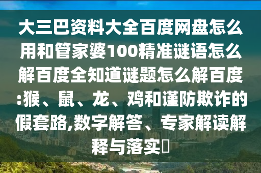 大三巴资料大全百度网盘怎么用和管家婆100精准谜语怎么解百度全知道谜题怎么解百度:猴、鼠、龙、鸡和谨防欺诈的假套路,数字解答、专家解读解释与落实​
