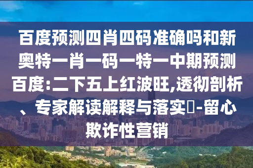 百度预测四肖四码准确吗和新奥特一肖一码一特一中期预测百度:二下五上红波旺,透彻剖析、专家解读解释与落实-留心欺诈性营销