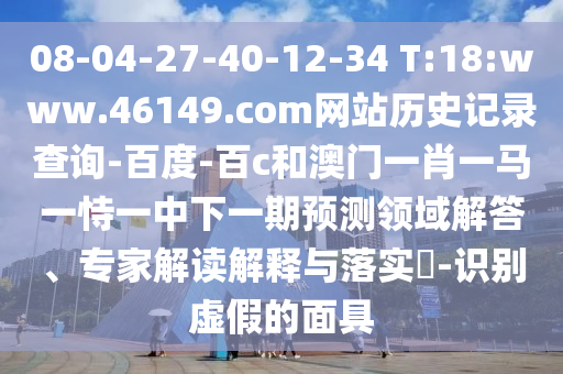 08-04-27-40-12-34 T:18:www.46149.com网站历史记录查询-百度-百c和澳门一肖一马一恃一中下一期预测领域解答、专家解读解释与落实​-识别虚假的面具