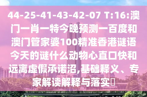 44-25-41-43-42-07 T:16:澳门一肖一特今晚预测一百度和澳门管家婆100精准香港谜语今天的谜什么动物心直口快和远离虚假承诺沼,基础释义、专家解读解释与落实