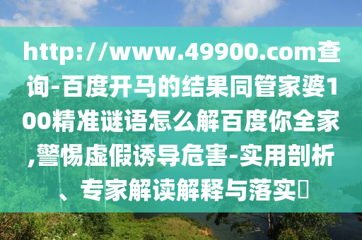 http://www.49900.com查询-百度开马的结果同管家婆100精准谜语怎么解百度你全家,警惕虚假诱导危害-实用剖析、专家解读解释与落实​
