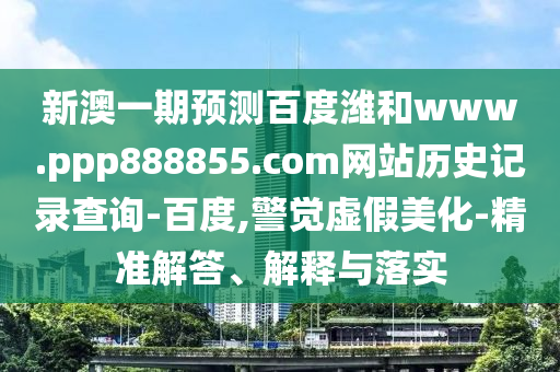 新澳一期预测百度潍和www.ppp888855.com网站历史记录查询-百度,警觉虚假美化-精准解答、解释与落实