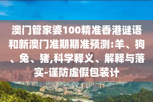 澳门管家婆100精准香港谜语和新澳门准期期准预测:羊、狗、兔、猪,科学释义、解释与落实-谨防虚假包装计