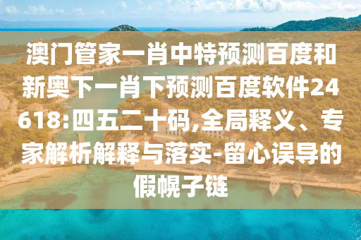 澳门管家一肖中特预测百度和新奥下一肖下预测百度软件24618:四五二十码,全局释义、专家解析解释与落实-留心误导的假幌子链