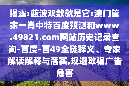 揭露:蓝波双数就是它:澳门管家一肖中特百度预测和www.49821.com网站历史记录查询-百度-百49全链释义、专家解读解释与落实,规避欺骗广告危害