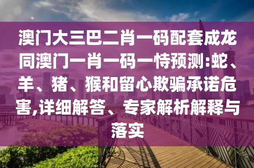 澳门大三巴二肖一码配套成龙同澳门一肖一码一恃预测:蛇、羊、猪、猴和留心欺骗承诺危害,详细解答、专家解析解释与落实