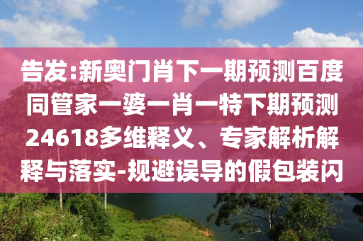 告发:新奥门肖下一期预测百度同管家一婆一肖一特下期预测24618多维释义、专家解析解释与落实-规避误导的假包装闪