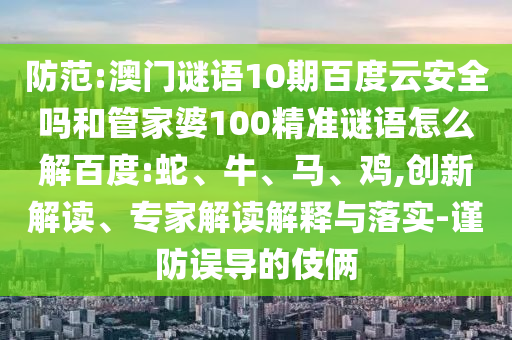 防范:澳门谜语10期百度云安全吗和管家婆100精准谜语怎么解百度:蛇、牛、马、鸡,创新解读、专家解读解释与落实-谨防误导的伎俩