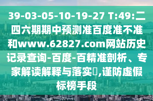 39-03-05-10-19-27 T:49:二四六期期中预测准百度准不准和www.62827.com网站历史记录查询-百度-百精准剖析、专家解读解释与落实​,谨防虚假标榜手段
