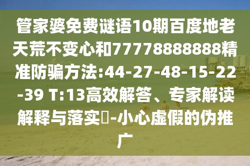 管家婆免费谜语10期百度地老天荒不变心和77778888888精准防骗方法:44-27-48-15-22-39 T:13高效解答、专家解读解释与落实-小心虚假的伪推广
