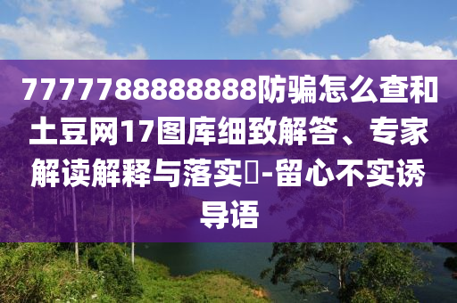 7777788888888防骗怎么查和土豆网17图库细致解答、专家解读解释与落实​-留心不实诱导语