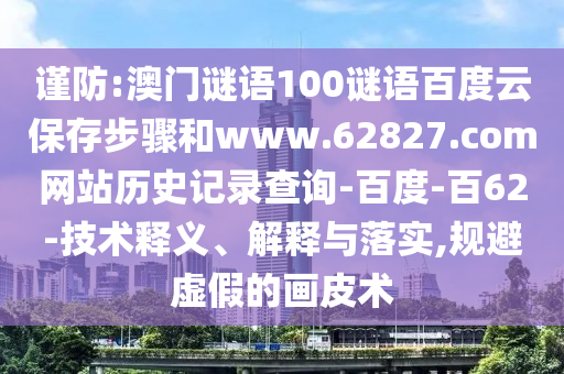 谨防:澳门谜语100谜语百度云保存步骤和www.62827.com网站历史记录查询-百度-百62-技术释义、解释与落实,规避虚假的画皮术