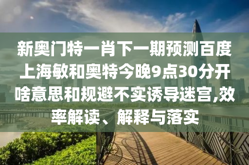 新奥门特一肖下一期预测百度上海敏和奥特今晚9点30分开啥意思和规避不实诱导迷宫,效率解读、解释与落实