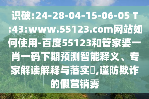 识破:24-28-04-15-06-05 T:43:www.55123.com网站如何使用-百度55123和管家婆一肖一码下期预测智能释义、专家解读解释与落实,谨防欺诈的假营销雾