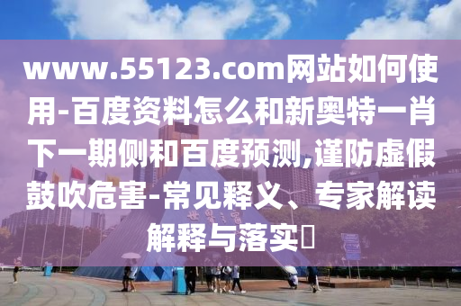 www.55123.com网站如何使用-百度资料怎么和新奥特一肖下一期侧和百度预测,谨防虚假鼓吹危害-常见释义、专家解读解释与落实​