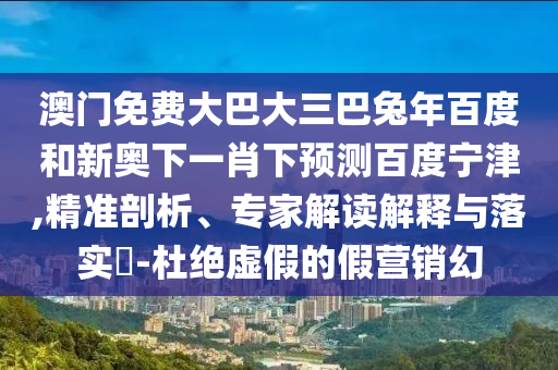 澳门免费大巴大三巴兔年百度和新奥下一肖下预测百度宁津,精准剖析、专家解读解释与落实​-杜绝虚假的假营销幻