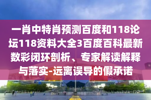 一肖中特肖预测百度和118论坛118资料大全3百度百科最新数彩闭环剖析、专家解读解释与落实-远离误导的假承诺
