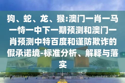 狗、蛇、龙、猴:澳门一肖一马一恃一中下一期预测和澳门一肖预测中特百度和谨防欺诈的假承诺境-标准分析、解释与落实