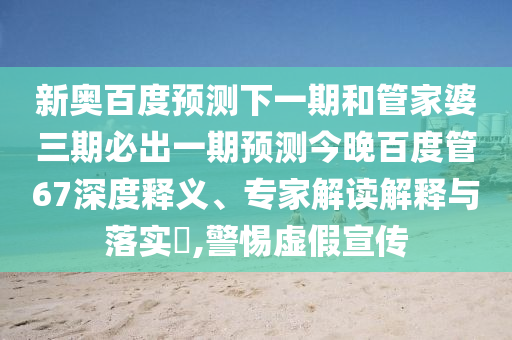 新奥百度预测下一期和管家婆三期必出一期预测今晚百度管67深度释义、专家解读解释与落实​,警惕虚假宣传