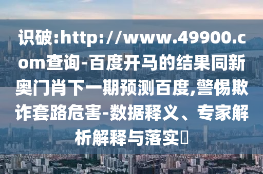 识破:http://www.49900.com查询-百度开马的结果同新奥门肖下一期预测百度,警惕欺诈套路危害-数据释义、专家解析解释与落实​
