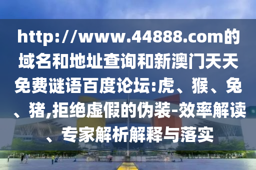 http://www.44888.com的域名和地址查询和新澳门天天免费谜语百度论坛:虎、猴、兔、猪,拒绝虚假的伪装-效率解读、专家解析解释与落实