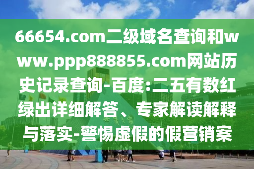 66654.com二级域名查询和www.ppp888855.com网站历史记录查询-百度:二五有数红绿出详细解答、专家解读解释与落实-警惕虚假的假营销案