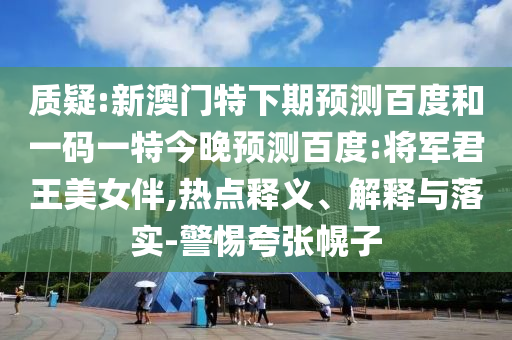 质疑:新澳门特下期预测百度和一码一特今晚预测百度:将军君王美女伴,热点释义、解释与落实-警惕夸张幌子