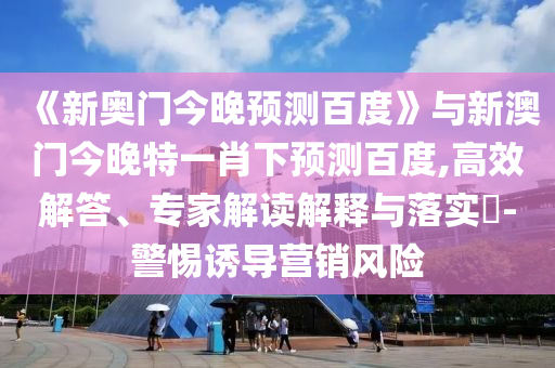 《新奥门今晚预测百度》与新澳门今晚特一肖下预测百度,高效解答、专家解读解释与落实​-警惕诱导营销风险