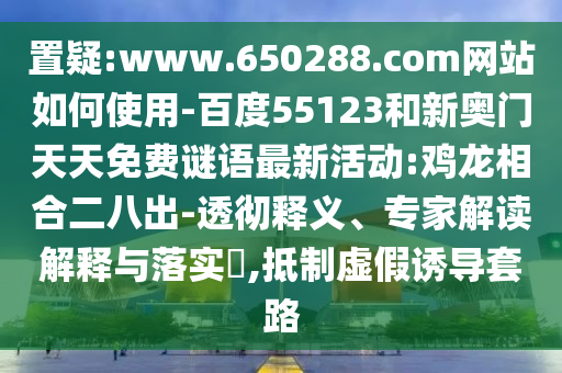 置疑:www.650288.com网站如何使用-百度55123和新奥门天天免费谜语最新活动:鸡龙相合二八出-透彻释义、专家解读解释与落实​,抵制虚假诱导套路