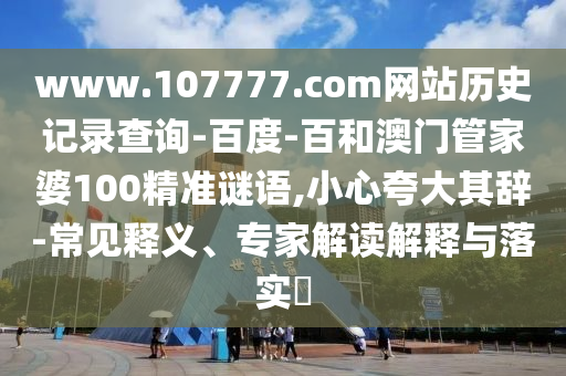 www.107777.com网站历史记录查询-百度-百和澳门管家婆100精准谜语,小心夸大其辞-常见释义、专家解读解释与落实